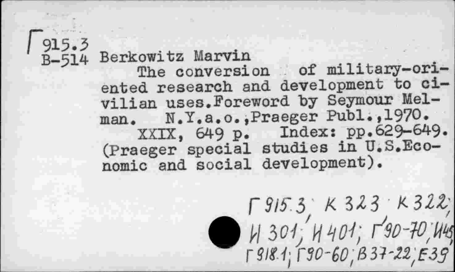 ﻿B—514 Berkowitz Marvin
The conversion of military-oriented research and development to civilian uses.Foreword by Seymour Melman. N.Y.a.o.»Praeger Publ.,1970.
XXIX, 649 p. Index: pp.629-649. (Praeger special studies in U.S.Economic and social development).
r9l5'5 K3Z3 K-3U;
A W soi'hwi;